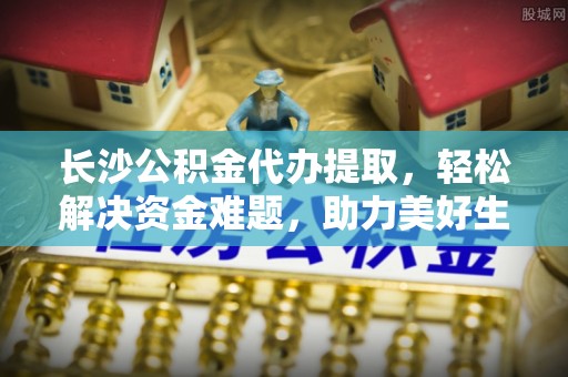 特克斯长沙公积金代办提取，轻松解决资金难题，助力美好生活