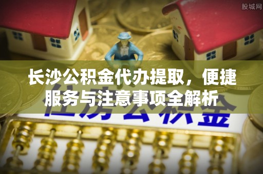 特克斯长沙公积金代办提取，便捷服务与注意事项全解析