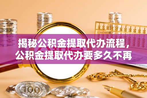 特克斯揭秘公积金提取代办流程，公积金提取代办要多久不再是谜题