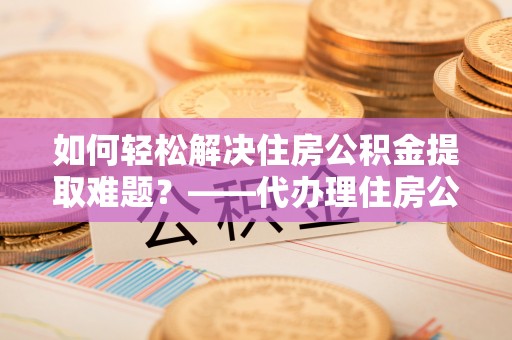 特克斯如何轻松解决住房公积金提取难题？——代办理住房公积金提取服务解析