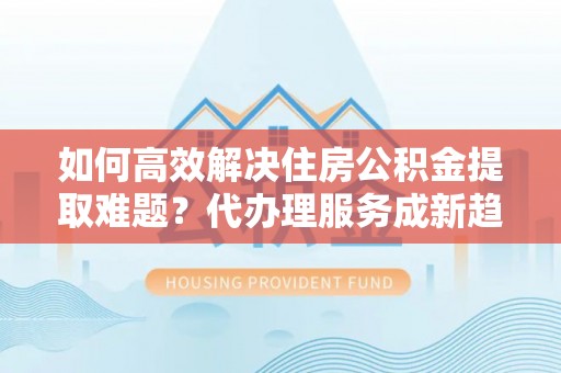 特克斯如何高效解决住房公积金提取难题？代办理服务成新趋势