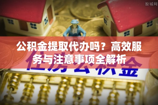 特克斯公积金提取代办吗？高效服务与注意事项全解析