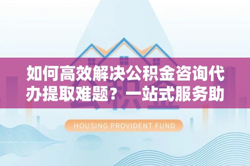 特克斯如何高效解决公积金咨询代办提取难题？一站式服务助您轻松搞定