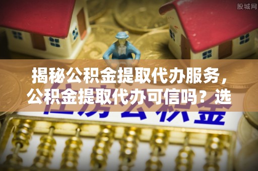 特克斯揭秘公积金提取代办服务，公积金提取代办可信吗？选择前你需要知道的真相