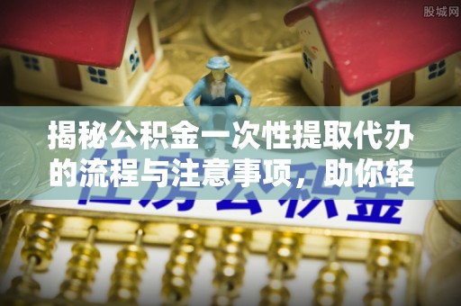 特克斯揭秘公积金一次性提取代办的流程与注意事项，助你轻松搞定财务规划