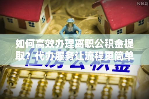 特克斯如何高效办理离职公积金提取？代办服务让流程更简单