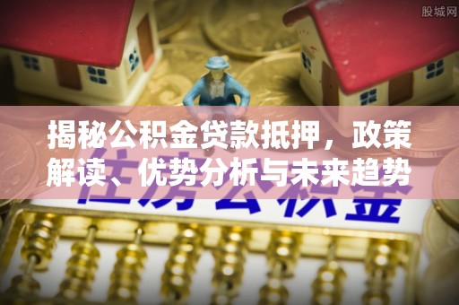 特克斯揭秘公积金贷款抵押，政策解读、优势分析与未来趋势