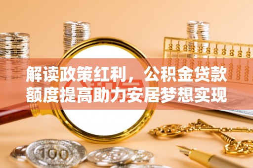 特克斯解读政策红利，公积金贷款额度提高助力安居梦想实现