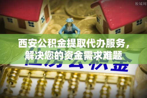 特克斯西安公积金提取代办服务，解决您的资金需求难题