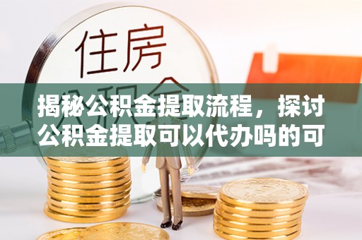 特克斯揭秘公积金提取流程，探讨公积金提取可以代办吗的可行性与注意事项