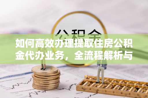 特克斯如何高效办理提取住房公积金代办业务，全流程解析与实用建议