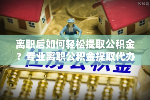 特克斯离职后如何轻松提取公积金？专业离职公积金提取代办服务指南