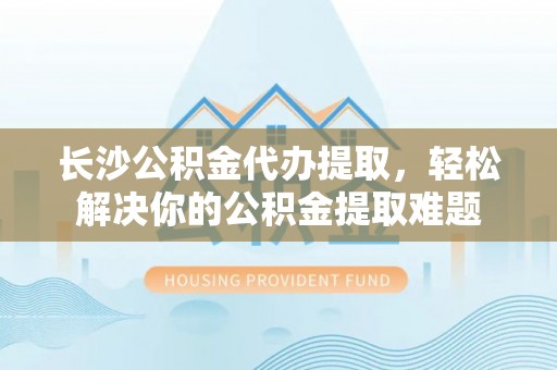 特克斯长沙公积金代办提取，轻松解决你的公积金提取难题
