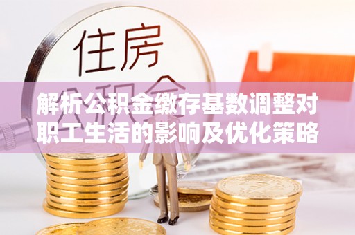 特克斯解析公积金缴存基数调整对职工生活的影响及优化策略