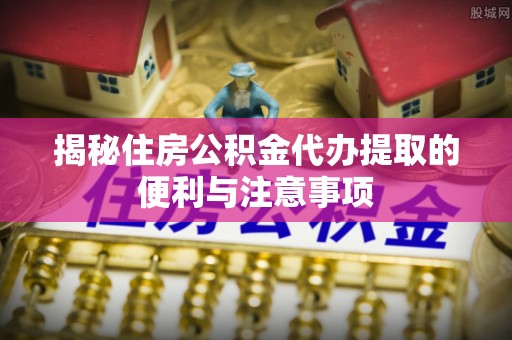 特克斯揭秘住房公积金代办提取的便利与注意事项