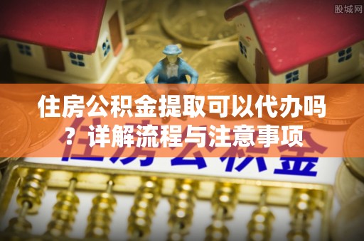 特克斯住房公积金提取可以代办吗？详解流程与注意事项