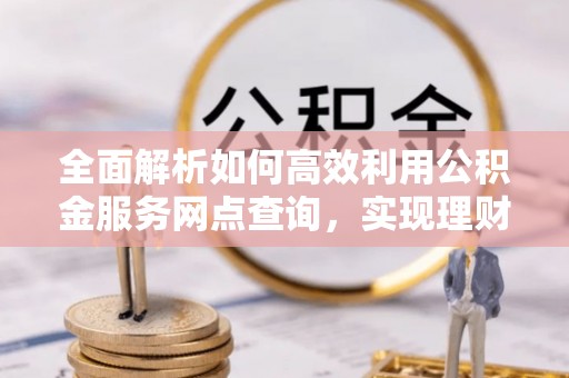 特克斯全面解析如何高效利用公积金服务网点查询，实现理财与生活优化
