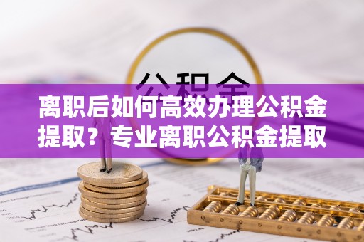 特克斯离职后如何高效办理公积金提取？专业离职公积金提取代办服务指南