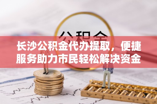特克斯长沙公积金代办提取，便捷服务助力市民轻松解决资金需求