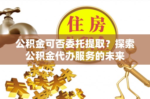 特克斯公积金可否委托提取？探索公积金代办服务的未来